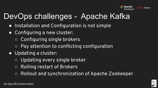 dn.dev/4k-kubernetes
DevOps challenges - Apache Kafka
● Installation and Conﬁguration is not simple
● Conﬁguring a new cluster:
○ Conﬁguring single brokers
○ Pay attention to conﬂicting conﬁguration
● Updating a cluster:
○ Updating every single broker
○ Rolling restart of Brokers
○ Rollout and synchronization of Apache Zookeeper
 