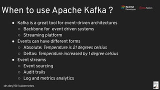dn.dev/4k-kubernetes
When to use Apache Kafka ?
● Kafka is a great tool for event-driven architectures
○ Backbone for event driven systems
○ Streaming platform
● Events can have different forms
○ Absolute: Temperature is 21 degrees celsius
○ Deltas: Temperature increased by 1 degree celsius
● Event streams
○ Event sourcing
○ Audit trails
○ Log and metrics analytics
 