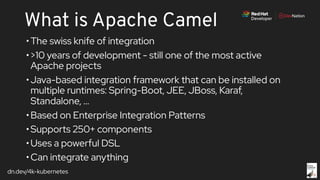 dn.dev/4k-kubernetes
What is Apache Camel
•The swiss knife of integration
•>10 years of development - still one of the most active
Apache projects
•Java-based integration framework that can be installed on
multiple runtimes: Spring-Boot, JEE, JBoss, Karaf,
Standalone, ...
•Based on Enterprise Integration Patterns
•Supports 250+ components
•Uses a powerful DSL
•Can integrate anything
 