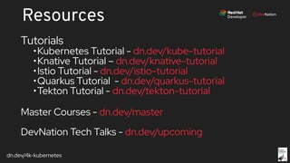 dn.dev/4k-kubernetes
Resources
Tutorials
•Kubernetes Tutorial - dn.dev/kube-tutorial
•Knative Tutorial – dn.dev/knative-tutorial
•Istio Tutorial - dn.dev/istio-tutorial
•Quarkus Tutorial - dn.dev/quarkus-tutorial
•Tekton Tutorial - dn.dev/tekton-tutorial
Master Courses - dn.dev/master
DevNation Tech Talks - dn.dev/upcoming
 