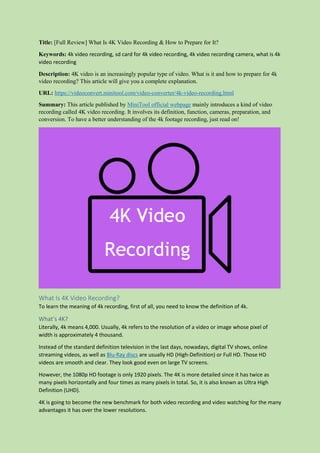 Title: [Full Review] What Is 4K Video Recording & How to Prepare for It?
Keywords: 4k video recording, sd card for 4k video recording, 4k video recording camera, what is 4k
video recording
Description: 4K video is an increasingly popular type of video. What is it and how to prepare for 4k
video recording? This article will give you a complete explanation.
URL: https://videoconvert.minitool.com/video-converter/4k-video-recording.html
Summary: This article published by MiniTool official webpage mainly introduces a kind of video
recording called 4K video recording. It involves its definition, function, cameras, preparation, and
conversion. To have a better understanding of the 4k footage recording, just read on!
What Is 4K Video Recording?
To learn the meaning of 4k recording, first of all, you need to know the definition of 4k.
What’s 4K?
Literally, 4k means 4,000. Usually, 4k refers to the resolution of a video or image whose pixel of
width is approximately 4 thousand.
Instead of the standard definition television in the last days, nowadays, digital TV shows, online
streaming videos, as well as Blu-Ray discs are usually HD (High-Definition) or Full HD. Those HD
videos are smooth and clear. They look good even on large TV screens.
However, the 1080p HD footage is only 1920 pixels. The 4K is more detailed since it has twice as
many pixels horizontally and four times as many pixels in total. So, it is also known as Ultra High
Definition (UHD).
4K is going to become the new benchmark for both video recording and video watching for the many
advantages it has over the lower resolutions.
 