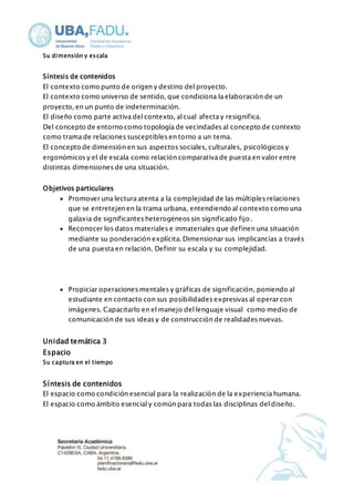 Su dimensión y escala 
Síntesis de contenidos 
El contexto como punto de origen y destino del proyecto. 
El contexto como universo de sentido, que condiciona la elaboración de un 
proyecto, en un punto de indeterminación. 
El diseño como parte activa del contexto, al cual afecta y resignifica. 
Del concepto de entorno como topología de vecindades al concepto de contexto 
como trama de relaciones susceptibles en torno a un tema. 
El concepto de dimensión en sus aspectos sociales, culturales, psicológicos y 
ergonómicos y el de escala como relación comparativa de puesta en valor entre 
distintas dimensiones de una situación. 
Objetivos particulares 
 Promover una lectura atenta a la complejidad de las múltiples relaciones 
que se entretejen en la trama urbana, entendiendo al contexto como una 
galaxia de significantes heterogéneos sin significado fijo. 
 Reconocer los datos materiales e inmateriales que definen una situación 
mediante su ponderación explícita. Dimensionar sus implicancias a través 
de una puesta en relación. Definir su escala y su complejidad. 
 Propiciar operaciones mentales y gráficas de significación, poniendo al 
estudiante en contacto con sus posibilidades expresivas al operar con 
imágenes. Capacitarlo en el manejo del lenguaje visual como medio de 
comunicación de sus ideas y de construcción de realidades nuevas. 
Unidad temática 3 
Espacio 
Su captura en el tiempo 
Síntesis de contenidos 
El espacio como condición esencial para la realización de la experiencia humana. 
El espacio como ámbito esencial y común para todas las disciplinas del diseño. 
 