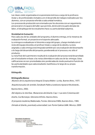Las clases están organizadas en exposiciones teóricas a cargo de la profesora 
titular y de profesionales invitados y en el desarrollo de trabajos realizados por los 
alumnos, con un proyecto referido a cada unidad temática. 
Los procesos de producción son orientados por los docentes con un seguimiento 
presencial en el espacio del taller que permite, dentro del encuadre del plan de 
labor, el despliegue de los estudiantes hacia su particularidad subjetiva. 
Modalidad de Evaluación: 
Para cada una de las unidades del programa, el alumno entrega, en la instancia de 
evaluación formal, un proyecto en el soporte adecuado. 
La entrega es evaluada por el docente a cargo del grupo, y luego nivelada con el 
resto del equipo docente y el profesor titular a cargo de la cátedra. La nota 
asignada a cada entrega está integrada también por una evaluación del desempeño 
a lo largo del desarrollo del proyecto, ponderando así el proceso y no sólo el 
producto. 
La nota final del cuatrimestre resulta de la evaluación del proceso total desarrollado 
por el estudiante en base a las notas obtenidas en cada una de las entregas. Estas 
calificaciones no son promediadas sino ponderadas de modo puntual en función de 
las particularidades que cada estudiante manifiesta a lo largo de su propia 
transformación. 
Bibliografía 
Bibliografía Básica: 
Alcances de la arquitectura integral, Gropius Walter. La Isla, Buenos Aires, 1977. 
Arquitectura plus de sentido, Sztulwark Pablo y Lewkovicz Ignacio Kliczkowski, 
Buenos Aires, 2002. 
Del objeto a la interfase. Mutaciones del diseño. Cap.1: Las siete Columnas del 
diseño, Gui Bonsiepe. Ediciones Infinito. Buenos Aires. 
El proyecto moderno, Maldonado, Tomás. Ediciones FADU, Buenos Aires, 1984. 
Entrada al diseño, juventud y universidad. Luis Porter Galetar UAM. México. 2009 
 