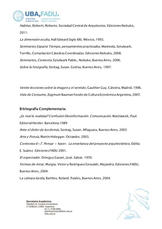 Habitar, Doberti, Roberto. Sociedad Central de Arquitectos. Ediciones Nobuko, 
2011. 
La dimensión oculta, Hall Edward Siglo XXI, México, 1993. 
Seminarios Espacio Tiempo, pensamientos practicados, Manteola, Sztulwark, 
Turrillo, Compilación Cátedras Coordinadas. Ediciones Nobuko, 2008. 
Seminarios, Contexto, Sztulwark Pablo., Nobuko, Buenos Aires, 2006. 
Sobre la fotografía, Sontag, Susan. Gedisa, Buenos Aires, 1997. 
Veinte lecciones sobre la imagen y el sentido , Gauthier Guy. Cátedra, Madrid, 1996. 
Vida de Consumo, Zygmunt Bauman Fondo de Cultura Económica Argentina, 2007. 
Bibliografía Complementaria: 
¿Es real la realidad? Confusión Desinformación. Comunicación. Watzlawick, Paul. 
Editorial Herder. Barcelona.1989 
Ante el dolor de los demás, Sontag, Susan. Alfaguara, Buenos Aires, 2003 
Arte y Poesía, Martín Hidegger. Octaedro. 2003. 
Contextos 6+7. Pensar + hacer. La enseñanza del proyecto arquitectónico, Odilia 
E. Suárez. Ediciones FADU 2001. 
El espectador. Ortega y Gasset, José. Salvat. 1970. 
Formas de mirar, Murgia, Victor y Rodríguez Gesualdi, Alejandra. Ediciones FADU, 
Buenos Aires, 2004. 
La cámara lúcida, Barthes, Roland. Paidós, Buenos Aires, 2004. 
 
