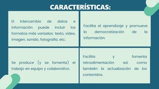 El intercambio de datos e
información puede incluir los
formatos más variados: texto, video,
imagen, sonido, fotografía, etc.
CARACTERÍSTICAS:
Se produce (y se fomenta) el
trabajo en equipo y colaborativo.
Facilita el aprendizaje y promueve
la democratización de la
información.
Facilita y fomenta
retroalimentación así como
también la actualización de los
contenidos.
 