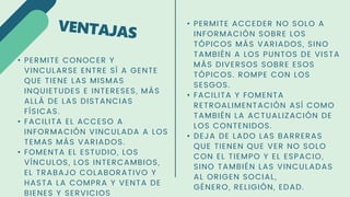• PERMITE CONOCER Y
VINCULARSE ENTRE SÍ A GENTE
QUE TIENE LAS MISMAS
INQUIETUDES E INTERESES, MÁS
ALLÁ DE LAS DISTANCIAS
FÍSICAS.
• FACILITA EL ACCESO A
INFORMACIÓN VINCULADA A LOS
TEMAS MÁS VARIADOS.
• FOMENTA EL ESTUDIO, LOS
VÍNCULOS, LOS INTERCAMBIOS,
EL TRABAJO COLABORATIVO Y
HASTA LA COMPRA Y VENTA DE
BIENES Y SERVICIOS
• PERMITE ACCEDER NO SOLO A
INFORMACIÓN SOBRE LOS
TÓPICOS MÁS VARIADOS, SINO
TAMBIÉN A LOS PUNTOS DE VISTA
MÁS DIVERSOS SOBRE ESOS
TÓPICOS. ROMPE CON LOS
SESGOS.
• FACILITA Y FOMENTA
RETROALIMENTACIÓN ASÍ COMO
TAMBIÉN LA ACTUALIZACIÓN DE
LOS CONTENIDOS.
• DEJA DE LADO LAS BARRERAS
QUE TIENEN QUE VER NO SOLO
CON EL TIEMPO Y EL ESPACIO,
SINO TAMBIÉN LAS VINCULADAS
AL ORIGEN SOCIAL,
GÉNERO, RELIGIÓN, EDAD.
 