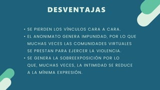 DESVENTAJAS
• SE PIERDEN LOS VÍNCULOS CARA A CARA.
• EL ANONIMATO GENERA IMPUNIDAD, POR LO QUE
MUCHAS VECES LAS COMUNIDADES VIRTUALES
SE PRESTAN PARA EJERCER LA VIOLENCIA.
• SE GENERA LA SOBREEXPOSICIÓN POR LO
QUE, MUCHAS VECES, LA INTIMIDAD SE REDUCE
A LA MÍNIMA EXPRESIÓN.
 