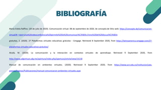 María Estela Raffino. (20 de julio de 2020). Comunicación virtual. 08 de septiembre de 2020, de concepto.de Sitio web: https://concepto.de/comunicacion-
virtual/#:~:text=Una%20videoconferencia%20permite%20la%20comunicaci%C3%B3n,Foros%20de%20discusi%C3%B3n
gratuitas, 2. (2020). 27 Plataformas virtuales educativas gratuitas - Cengage. Retrieved 8 September 2020, from https://latinoamerica.cengage.com/27-
plataformas-virtuales-educativas-gratuitas/
Alcalá, M. (2020). La comunicación y la interacción en contextos virtuales de aprendizaje. Retrieved 9 September 2020, from
http://www.udgvirtual.udg.mx/apertura/index.php/apertura/article/view/15/18
Manual de comunicación en ambientes virtuales. (2020). Retrieved 9 September 2020, from https://www.ucn.edu.co/institucion/sala-
prensa/Paginas/Publicaciones/manual-comunicacion-ambientes-virtuales.aspx
BIBLIOGRAFÍA
 