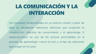 Son procesos fundamentales en un entorno virtual; a partir de
ellos se establecen relaciones afectivas que propician la
construcción colectiva de conocimiento y el aprendizaje. El
asesor/profesor es uno de los actores primordiales en el
proceso de aprendizaje: marca el tono y el tipo de relaciones
que surgen en el curso.
LA COMUNICACIÓN Y LA
INTERACCIÓN
 