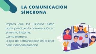 Implica que los usuarios estén
participando en la conversación en
el mismo instante.
Como ejemplo:
El tipo de comunicación en el chat
o las videoconferencias
LA COMUNICACIÓN
SÍNCRONA
 