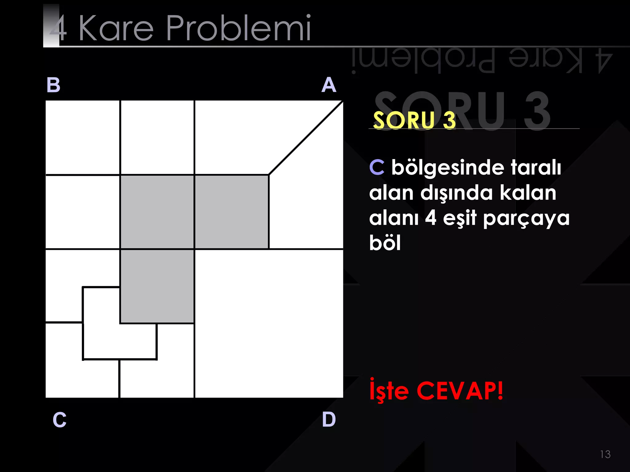 4 Kare Problemi       4 Kare Problemi
B                 A
                       SORU 3
                       SORU 3
                       C bölgesinde taralı
                       alan dışında kalan
                       alanı 4 eşit parçaya
                       böl




                       İşte CEVAP!
C                 D
                                              13
 