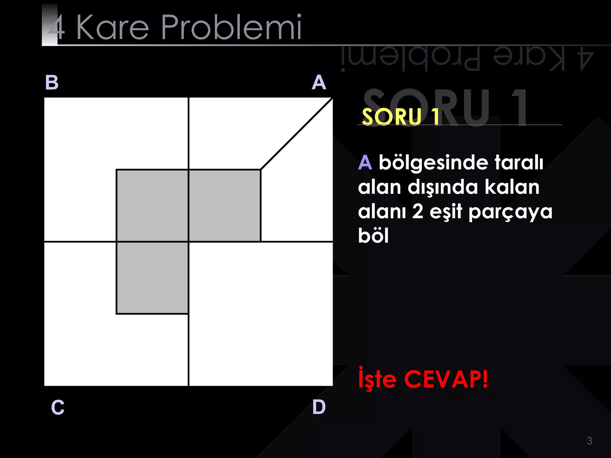 4 Kare Problemi       4 Kare Problemi
B                 A
                       SORU 1
                       SORU 1
                       A bölgesinde taralı
                       alan dışında kalan
                       alanı 2 eşit parçaya
                       böl




                       İşte CEVAP!
C                 D
                                              3
 