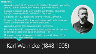 Karl Wernicke (1848-1905)
Biografía:
• Wernicke nació el 15 de mayo de1848 en Tarnowitz, pequeño
pueblo de Alta Silesia(Aun formaba parte de Prusia)
• Estudio medicina en la Universidad de Breslau, en donde
trabaja como ayudante de Heinrich Neumann.
• Se doctor en 180, durante la guerra Franco-Germana.
• Nuemann facilito a Wernicke una estancia de seis meses en
Viena con Meynert para estudiar anatomía.
• Wernicke sentía gran devoción por Nuemman.
• Escribe el libro “El complejo sintomático afásico. Un estudio
psicológico sobre una base anatómica (1874).”
• Muere en una accidente en bicicleta, a los 57 años (15 de
junio de 1905 en Dorrberg)
 