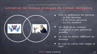 4Kast L’usine à Business 13
Conserver les bonnes pratiques de l’email Marketing
⋆
⋆
Dans la pertinence du message :
- le bon message,
- à la bonne personne
- au bon moment
Un objet et un contenu
engageant le plus personnel
possible
⋆
⋆
Un Call to Action différent du
message
Un Call to action très simple et
clair
 