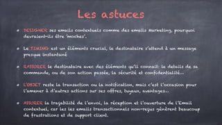 Les astuces
DESIGNER ses emails contextuels comme des emails Marketing, pourquoi
devraient-ils être ’moches’.
Le TIMING est un éléments crucial, le destinataire s’attend à un message
presque instantané
RASSURER le destinataire avec des éléments qu’il connait: le details de sa
commande, ou de son action passée, la sécurité et confidentialité…
L’OBJET reste la transaction ou la notification, mais c’est l’occasion pour
l’amener à d’autres actions sur ses offres, tuyaux, avantages…
ASSURER la traçabilité de l’envoi, la réception et l’ouverture de l’Email
contextuel, car les les emails transactionnels non-reçus génèrent beaucoup
de frustrations et de support client.
 