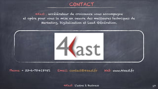4Kast L’usine à Business 17
Phone: + 33-6-78418051 Email: contact@4kast.fr Web: www.4kast.fr
CONTACT
4Kast , accélérateur de croissance vous accompagne
et opère pour vous la mise en oeuvre des meilleures techniques de
Marketing, Digitalisation et Lead Génération.
 
