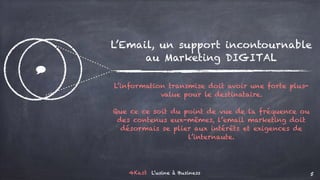 4Kast L’usine à Business 5
$
L’Email, un support incontournable
au Marketing DIGITAL
L’information transmise doit avoir une forte plus-
value pour le destinataire.
Que ce ce soit du point de vue de la fréquence ou
des contenus eux-mêmes, l’email marketing doit
désormais se plier aux intérêts et exigences de
l’internaute.
 