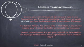 4Kast L’usine à Business 8
$
L’Email Transactionnel
Comme son nom l’indique il fait souvent suite à une
‘transaction’ pas forcement monétaire, c’est donc un email
ATTENDU par son destinataire suite à une action d’échange.
Ce dernier diffère des emails dits « marketing » des envois
massifs pour drainer du trafic et convertir au maximum.
l’email transactionnel n’a pas pour objectif de transmettre
un message promotionnel mais l’optimisation de la relation
client !
 