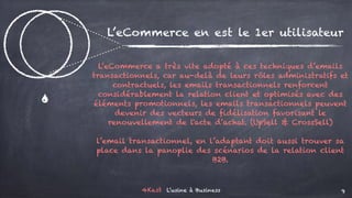 4Kast L’usine à Business 9
)
L’eCommerce en est le 1er utilisateur
L’eCommerce a très vite adopté à ces techniques d’emails
transactionnels, car au-delà de leurs rôles administratifs et
contractuels, les emails transactionnels renforcent
considérablement la relation client et optimisés avec des
éléments promotionnels, les emails transactionnels peuvent
devenir des vecteurs de fidélisation favorisant le
renouvellement de l'acte d’achat. (UpSell & CrossSell)
l’email transactionnel, en l’adaptant doit aussi trouver sa
place dans la panoplie des scénarios de la relation client
B2B.
 