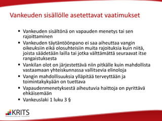 Vankeuden sisällölle asetettavat vaatimukset
 Vankeuden sisältönä on vapauden menetys tai sen
rajoittaminen
 Vankeuden täytäntöönpano ei saa aiheuttaa vangin
oikeuksiin eikä olosuhteisiin muita rajoituksia kuin niitä,
joista säädetään lailla tai jotka välttämättä seuraavat itse
rangaistuksesta
 Vankilan olot on järjestettävä niin pitkälle kuin mahdollista
vastaamaan yhteiskunnassa vallitsevia elinoloja
 Vangin mahdollisuuksia ylläpitää terveyttään ja
toimintakykyään on tuettava
 Vapaudenmenetyksestä aiheutuvia haittoja on pyrittävä
ehkäisemään
 Vankeuslaki 1 luku 3 §

 