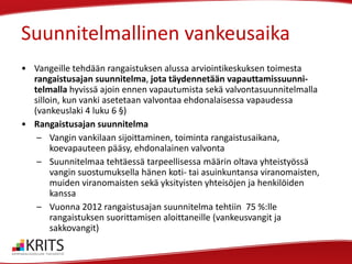 Suunnitelmallinen vankeusaika
• Vangeille tehdään rangaistuksen alussa arviointikeskuksen toimesta
rangaistusajan suunnitelma, jota täydennetään vapauttamissuunnitelmalla hyvissä ajoin ennen vapautumista sekä valvontasuunnitelmalla
silloin, kun vanki asetetaan valvontaa ehdonalaisessa vapaudessa
(vankeuslaki 4 luku 6 §)
• Rangaistusajan suunnitelma
– Vangin vankilaan sijoittaminen, toiminta rangaistusaikana,
koevapauteen pääsy, ehdonalainen valvonta
– Suunnitelmaa tehtäessä tarpeellisessa määrin oltava yhteistyössä
vangin suostumuksella hänen koti- tai asuinkuntansa viranomaisten,
muiden viranomaisten sekä yksityisten yhteisöjen ja henkilöiden
kanssa
– Vuonna 2012 rangaistusajan suunnitelma tehtiin 75 %:lle
rangaistuksen suorittamisen aloittaneille (vankeusvangit ja
sakkovangit)

 