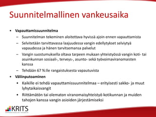 Suunnitelmallinen vankeusaika
• Vapauttamissuunnitelma

– Suunnitelman tekeminen aloitettava hyvissä ajoin ennen vapauttamista
– Selvitetään tarvittavassa laajuudessa vangin edellytykset selviytyä
vapaudessa ja hänen tarvitsemansa palvelut
– Vangin suostumuksella oltava tarpeen mukaan yhteistyössä vangin koti- tai
asuinkunnan sosiaali-, terveys-, asunto- sekä työvoimaviranomaisten
kanssa
– Tehdään 67 %:lle rangaistuksesta vapautuvista
• Väliinputoaminen

• Kaikille ei tehdä vapauttamissuunnitelmaa – erityisesti sakko- ja muut
lyhytaikaisvangit
• Riittämätön tai olematon viranomaisyhteistyö kotikunnan ja muiden
tahojen kanssa vangin asioiden järjestämiseksi

 
