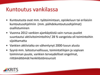 Kuntoutus vankilassa
• Kuntoutusta ovat mm. työtoimintaan, opiskeluun tai erilaisiin
kuntoutusohjelmiin (mm. päihdekuntoutusohjelmat)
osallistuminen
• Vuonna 2012 vankien ajankäytöstä vain runsas puolet
suuntautui aktiivitoimintoihin/ 28 % vangeista oli toimintoihin
sijoittamatta
• Vankien aktiiviaika on vähentynyt 2000-luvun alusta
• Syynä mm. laitosturvallisuus, toimintatilojen ja sopivan
toiminnan puute, vankien terveydelliset ongelmat,
riittämättömät henkilöstöresurssit

 