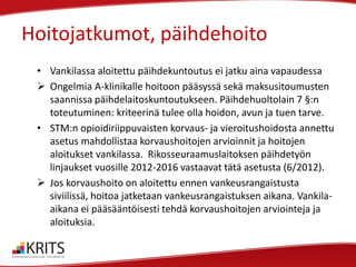 Hoitojatkumot, päihdehoito
• Vankilassa aloitettu päihdekuntoutus ei jatku aina vapaudessa
 Ongelmia A-klinikalle hoitoon pääsyssä sekä maksusitoumusten
saannissa päihdelaitoskuntoutukseen. Päihdehuoltolain 7 §:n
toteutuminen: kriteerinä tulee olla hoidon, avun ja tuen tarve.
• STM:n opioidiriippuvaisten korvaus- ja vieroitushoidosta annettu
asetus mahdollistaa korvaushoitojen arvioinnit ja hoitojen
aloitukset vankilassa. Rikosseuraamuslaitoksen päihdetyön
linjaukset vuosille 2012-2016 vastaavat tätä asetusta (6/2012).
 Jos korvaushoito on aloitettu ennen vankeusrangaistusta
siviilissä, hoitoa jatketaan vankeusrangaistuksen aikana. Vankilaaikana ei pääsääntöisesti tehdä korvaushoitojen arviointeja ja
aloituksia.

 