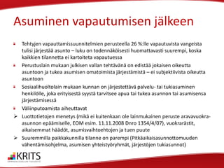 Asuminen vapautumisen jälkeen
Tehtyjen vapauttamissuunnitelmien perusteella 26 %:lle vapautuvista vangeista
tulisi järjestää asunto – luku on todennäköisesti huomattavasti suurempi, koska
kaikkien tilannetta ei kartoiteta vapautuessa
Perustuslain mukaan julkisen vallan tehtävänä on edistää jokaisen oikeutta
asuntoon ja tukea asumisen omatoimista järjestämistä – ei subjektiivista oikeutta
asuntoon
Sosiaalihuoltolain mukaan kunnan on järjestettävä palvelu- tai tukiasuminen
henkilölle, joka erityisestä syystä tarvitsee apua tai tukea asunnon tai asumisensa
järjestämisessä
Väliinputoamista aiheuttavat
 Luottotietojen menetys (mikä ei kuitenkaan ole lainmukainen peruste aravavuokraasunnon epäämiselle, EOM esim. 11.11.2008 Dnro 1354/4/07), vuokrarästit,
aikaisemmat häädöt, asumisvaihtoehtojen ja tuen puute
 Suuremmilla paikkakunnilla tilanne on parempi (Pitkäaikaisasunnottomuuden
vähentämisohjelma, asumisen yhteistyöryhmät, järjestöjen tukiasunnot)

 