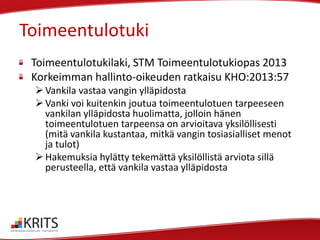 Toimeentulotuki
Toimeentulotukilaki, STM Toimeentulotukiopas 2013
Korkeimman hallinto-oikeuden ratkaisu KHO:2013:57
 Vankila vastaa vangin ylläpidosta
 Vanki voi kuitenkin joutua toimeentulotuen tarpeeseen
vankilan ylläpidosta huolimatta, jolloin hänen
toimeentulotuen tarpeensa on arvioitava yksilöllisesti
(mitä vankila kustantaa, mitkä vangin tosiasialliset menot
ja tulot)
 Hakemuksia hylätty tekemättä yksilöllistä arviota sillä
perusteella, että vankila vastaa ylläpidosta

 
