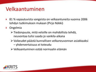 Velkaantuminen
81 % vapautuvista vangeista on velkaantuneita vuonna 2006
tehdyn tutkimuksen mukaan (Pirjo Näkki)
Ongelmia
 Tiedonpuute, mitä veloille on mahdollista tehdä,
neuvontaa tulisi saada jo vankila-aikana
 Vaikeudet päästä kunnallisen velkaneuvonnan asiakkaaksi
– yhdenvertaisuus ei toteudu
 Velkaantuminen estää normaalin elämän

 