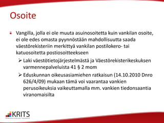 Osoite
Vangilla, jolla ei ole muuta asuinosoitetta kuin vankilan osoite,
ei ole edes omasta pyynnöstään mahdollisuutta saada
väestörekisteriin merkittyä vankilan postilokero- tai
katuosoitetta postiosoitteekseen
 Laki väestötietojärjestelmästä ja Väestörekisterikeskuksen
varmennepalveluista 41 § 2 mom
 Eduskunnan oikeusasiamiehen ratkaisun (14.10.2010 Dnro
626/4/09) mukaan tämä voi vaarantaa vankien
perusoikeuksia vaikeuttamalla mm. vankien tiedonsaantia
viranomaisilta

 