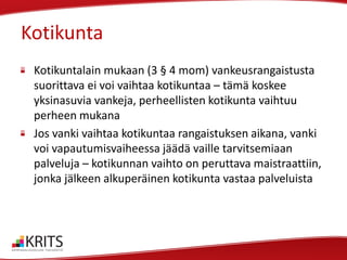 Kotikunta
Kotikuntalain mukaan (3 § 4 mom) vankeusrangaistusta
suorittava ei voi vaihtaa kotikuntaa – tämä koskee
yksinasuvia vankeja, perheellisten kotikunta vaihtuu
perheen mukana
Jos vanki vaihtaa kotikuntaa rangaistuksen aikana, vanki
voi vapautumisvaiheessa jäädä vaille tarvitsemiaan
palveluja – kotikunnan vaihto on peruttava maistraattiin,
jonka jälkeen alkuperäinen kotikunta vastaa palveluista

 