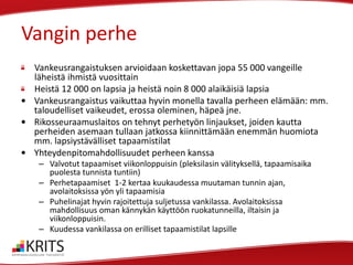 Vangin perhe
Vankeusrangaistuksen arvioidaan koskettavan jopa 55 000 vangeille
läheistä ihmistä vuosittain
Heistä 12 000 on lapsia ja heistä noin 8 000 alaikäisiä lapsia
• Vankeusrangaistus vaikuttaa hyvin monella tavalla perheen elämään: mm.
taloudelliset vaikeudet, erossa oleminen, häpeä jne.
• Rikosseuraamuslaitos on tehnyt perhetyön linjaukset, joiden kautta
perheiden asemaan tullaan jatkossa kiinnittämään enemmän huomiota
mm. lapsiystävälliset tapaamistilat
• Yhteydenpitomahdollisuudet perheen kanssa
– Valvotut tapaamiset viikonloppuisin (pleksilasin välityksellä, tapaamisaika
puolesta tunnista tuntiin)
– Perhetapaamiset 1-2 kertaa kuukaudessa muutaman tunnin ajan,
avolaitoksissa yön yli tapaamisia
– Puhelinajat hyvin rajoitettuja suljetussa vankilassa. Avolaitoksissa
mahdollisuus oman kännykän käyttöön ruokatunneilla, iltaisin ja
viikonloppuisin.
– Kuudessa vankilassa on erilliset tapaamistilat lapsille

 