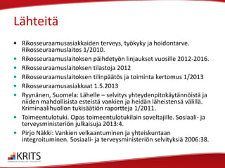 Lähteitä
• Rikosseuraamusasiakkaiden terveys, työkyky ja hoidontarve.
Rikosseuraamuslaitos 1/2010.
• Rikosseuraamuslaitoksen päihdetyön linjaukset vuosille 2012-2016.
• Rikosseuraamuslaitoksen tilastoja 2012
• Rikosseuraamuslaitoksen tilinpäätös ja toiminta kertomus 1/2013
• Rikosseuraamusasiakkaat 1.5.2013
• Ryynänen, Suomela: Lähelle – selvitys yhteydenpitokäytännöistä ja
niiden mahdollisista esteistä vankien ja heidän läheistensä välillä.
Kriminaalihuollon tukisäätiön raportteja 1/2011.
• Toimeentulotuki. Opas toimeentulotukilain soveltajille. Sosiaali- ja
terveysministeriön julkaisuja 2013:4.
• Pirjo Näkki: Vankien velkaantuminen ja yhteiskuntaan
integroituminen. Sosiaali- ja terveysministeriön selvityksiä 2006:38.

 