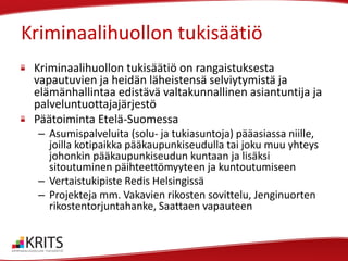 Kriminaalihuollon tukisäätiö
Kriminaalihuollon tukisäätiö on rangaistuksesta
vapautuvien ja heidän läheistensä selviytymistä ja
elämänhallintaa edistävä valtakunnallinen asiantuntija ja
palveluntuottajajärjestö
Päätoiminta Etelä-Suomessa
– Asumispalveluita (solu- ja tukiasuntoja) pääasiassa niille,
joilla kotipaikka pääkaupunkiseudulla tai joku muu yhteys
johonkin pääkaupunkiseudun kuntaan ja lisäksi
sitoutuminen päihteettömyyteen ja kuntoutumiseen
– Vertaistukipiste Redis Helsingissä
– Projekteja mm. Vakavien rikosten sovittelu, Jenginuorten
rikostentorjuntahanke, Saattaen vapauteen

 