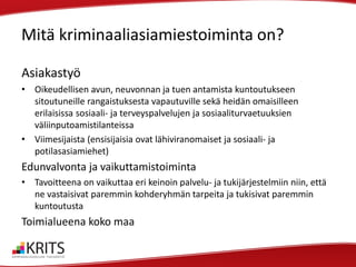 Mitä kriminaaliasiamiestoiminta on?
Asiakastyö
• Oikeudellisen avun, neuvonnan ja tuen antamista kuntoutukseen
sitoutuneille rangaistuksesta vapautuville sekä heidän omaisilleen
erilaisissa sosiaali- ja terveyspalvelujen ja sosiaaliturvaetuuksien
väliinputoamistilanteissa
• Viimesijaista (ensisijaisia ovat lähiviranomaiset ja sosiaali- ja
potilasasiamiehet)

Edunvalvonta ja vaikuttamistoiminta
• Tavoitteena on vaikuttaa eri keinoin palvelu- ja tukijärjestelmiin niin, että
ne vastaisivat paremmin kohderyhmän tarpeita ja tukisivat paremmin
kuntoutusta

Toimialueena koko maa

 