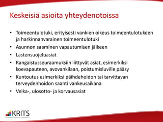 Keskeisiä asioita yhteydenotoissa
• Toimeentulotuki, erityisesti vankien oikeus toimeentulotukeen
ja harkinnanvarainen toimeentulotuki
• Asunnon saaminen vapautumisen jälkeen
• Lastensuojeluasiat
• Rangaistusseuraamuksiin liittyvät asiat, esimerkiksi
koevapauteen, avovankilaan, poistumisluville pääsy
• Kuntoutus esimerkiksi päihdehoidon tai tarvittavan
terveydenhoidon saanti vankeusaikana
• Velka-, ulosotto- ja korvausasiat

 