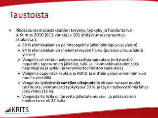 Taustoista
Rikosseuraamusasiakkaiden terveys, työkyky ja hoidontarve
tutkimus 2010 (611 vankia ja 101 yhdyskuntaseuraamusasiakasta.):
 88 % elämänaikainen päihdeongelma (alkoholiriippuvuus yleisin)
 94 % elämänaikainen mielenterveyden häiriö (persoonallisuushäiriö
yleisin)
 Vangeilla oli erittäin paljon somaattisia sairauksia (erityisesti Chepatiitti, tapaturmien jälkitilat, tuki- ja liikuntaelinsairaudet sekä
neurologisia ja sydän- ja verenkiertoelimistön sairauksia)
 Vangeilla oppimisvaikeuksia ja ADHD:ta erittäin paljon enemmän kuin
muulla väestöllä
 Vangeista työkykyisiä vankilan ulkopuolella oli vain runsaat puolet
tutkituista, alentuneesti työkykyisiä 30 % ja täysin työkyvyttömiä lähes
joka viides (18 %)
 Vangeista 43 %:lla oli tarvetta jatkotutkimuksiin ja pitkäaikaisen
hoidon tarve oli 87 %:lla

 