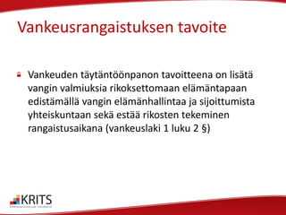 Vankeusrangaistuksen tavoite
Vankeuden täytäntöönpanon tavoitteena on lisätä
vangin valmiuksia rikoksettomaan elämäntapaan
edistämällä vangin elämänhallintaa ja sijoittumista
yhteiskuntaan sekä estää rikosten tekeminen
rangaistusaikana (vankeuslaki 1 luku 2 §)

 