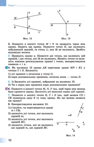 Мал. 12
.Р
Мал. 13
2. Позначте в зошиті точки М і N та проведіть через них
пряму. Назвіть цю пряму. Позначте точку К, що належить
побудованій прямій, та точку Ь, яка їй не належить. Зробіть
відповідні записи.
3. Проведіть пряму а. Позначте дві точки, що належать цій
прямій, і дві точки, які їй не належать. Назвіть точки та запи­
шіть взаємне розташування прямої і точок, використовуючи
символи є і
|^4. На малюнку 12 пряма АВ перетинає прямі МИ і КЬ у
точках СіХ). Запишіть:
1) усі промені з початком у точці С;
2 ) пари доповняльних променів, початок яких — точка £>.
5. 1) Запишіть усі промені, зображені на малюнку 13.
2) Чи є серед цих променів пари доповняльних променів?
ЦЗб. Позначте в зошиті точки М, ІУ, і*1 так, щоб через них можна
було провести пряму. Запишіть усі можливі назви цієї прямої.
7. Позначте в зошиті точки В, С і В так, щоб записи СВ і
СВ позначали одну й ту саму пряму. Як ще можна назвати
цю пряму?
8 . Використовуючи малюнок 14:
1 ) з’ясуйте, чи перетинаються прямі
т і СВ;
2 ) запишіть усі точки, які належать
прямій т;
3) запишіть усі точки, які належать
прямій БС; •-------- •
4) запишіть точки, які не належать т А ^ 1
ані прямій тп, ані прямій ВС. &
Мал. 14
10
 
