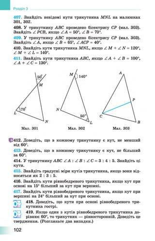407. Знайдіть невідомі кути трикутника MNL на малюнках
301, 302.
408. У трикутнику ABC проведено бісектрису СР (мал. 303).
Знайдіть Z РСВ, якщо Z А = 50°, Z В = 70°.
409. У трикутнику ABC проведено бісектрису СР (мал. 303).
Знайдіть Z А, якщо Z В = 65°, Z АСР = 40°.
410. Знайдіть кути трикутника MNL, якщо Z М + Z N = 120°,
Z M + Z L = 140°.
411. Знайдіть кути трикутника ABC, якщо Z A + Z B = 100°,
Z A + Z C = 130°.
Розділ
Мал. 301
В
М ал.303Мал. 302
Ф 412. Доведіть, що в кожному трикутнику є кут, не менший
від 60°.
413. Доведіть, що в кожному трикутнику є кут, не більший
за 60°.
414. У трикутнику АВС Z A : Z B : Z C = 3 : 4 : 5 . Знайдіть ці
кути.
415. Знайдіть градусні міри кутів трикутника, якщо вони від­
носяться як 2 : 3 : 5.
416. Знайдіть кути рівнобедреного трикутника, якщо кут при
основі на 15° більший за кут при вершині.
417. Знайдіть кути рівнобедреного трикутника, якщо кут при
вершині на 24° більший за кут при основі.
418. Доведіть, що кути при основі рівнобедреного три-
кутника гострі.
'^ 1 419. Якщо один з кутів рівнобедреного трикутника до-
^ і рівнює 60°, то трикутник — рівносторонній. Доведіть це
твердження. (Розгляньте два випадки.)
102
 