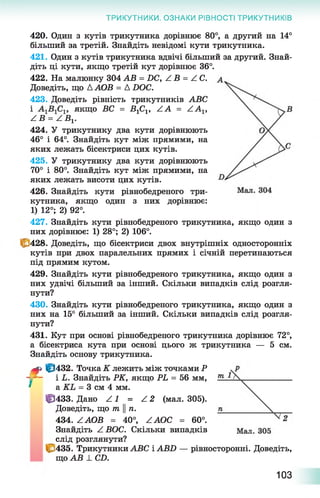 ТРИКУТНИКИ. ОЗНАКИ РІВНОСТІ ТРИКУТНИКІВ
420. Один з кутів трикутника дорівнює 80°, а другий на 14°
більший за третій. Знайдіть невідомі кути трикутника.
421. Один з кутів трикутника вдвічі більший за другий. Знай­
діть ці кути, якщо третій кут дорівнює 36°.
422. На малюнку 304 АВ = 2)С, /.В = АС.
Доведіть, що ДАОВ = Д ХЮС.
423. Доведіть рівність трикутників АВС
і якщо ВС = В ^ , ZA = ZA 1,
Z В = Z В х.
424. У трикутнику два кути дорівнюють
46° і 64°. Знайдіть кут між прямими, на
яких лежать бісектриси цих кутів.
425. У трикутнику два кути дорівнюють
70° і 80°. Знайдіть кут між прямими, на
яких лежать висоти цих кутів.
426. Знайдіть кути рівнобедреного три­
кутника, якщо один з них дорівнює:
1) 12°; 2) 92°.
427. Знайдіть кути рівнобедреного трикутника, якщо один з
них дорівнює: 1) 28°; 2) 106°.
С 428. Доведіть, що бісектриси двох внутрішніх односторонніх
кутів при двох паралельних прямих і січній перетинаються
під прямим кутом.
429. Знайдіть кути рівнобедреного трикутника, якщо один з
них удвічі більший за інший. Скільки випадків слід розгля­
нути?
430. Знайдіть кути рівнобедреного трикутника, якщо один з
них на 15° більший за інший. Скільки випадків слід розгля­
нути?
431. Кут при основі рівнобедреного трикутника дорівнює 72°,
а бісектриса кута при основі цього ж трикутника — 5 см.
Знайдіть основу трикутника.
м» |р432. Точка К лежить між точками Р
- - - і Ь. Знайдіть РК, якщо РЬ = 56 мм,
' а КЬ = 3 см 4 мм.
Ц3433. Дано Z 1 = Z 2 (мал. 305).
Доведіть, що т ||п.
434. Z АОВ = 40°, ZAOC = 60°.
Знайдіть Z ВОС. Скільки випадків
слід розглянути?
і с 435. Трикутники АВС і АВХ) — рівносторонні. Доведіть,
що АВ 1. СХ>.
103
 
