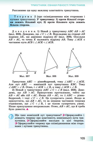 ТРИКУТНИКИ. ОЗНАКИ РІВНОСТІ ТРИКУТНИКІВ
Розглянемо ще одну важливу властивість трикутника.
Т е о р е м а 2 (про співвідношення між сторонами і
кутами трикутника). У трикутнику: 1) проти більшої сторо­
ни лежить більший кут; 2) проти більшого кута лежить
більша сторона.
Д о в е д е н н я . 1) Нехай у трикутнику АВС АВ > АС
(мал. 308). Доведемо, що / С > / В. Відкладемо на стороні АВ
відрізок АК, що дорівнює відрізку АС (мал. 309). Оскільки
АВ > АС, то точка К належить відрізку АВ. Тому А АСК є
частиною кута АСВ і Z АСК < Z АСВ.
С А К
Мал. 307
В
Мал. 309
В
Мал. 308
Трикутник АКС — рівнобедрений, тому Z АКС = Z АСК.
Але кут АКС — зовнішній кут трикутника КВС. Тому
Z АКС > Z В. Отже, і Z АСК > Z В, а тому Z АСВ > Z В.
2) Нехай у трикутнику АВС Z С > Z В (мал. 308). Дове­
демо, що АВ > АС. Припустимо протилежне, тобто що
АВ = АС або АВ < АС. Якщо АВ = АС, то Д АВС — рівно­
бедрений, і тоді Z С = Z В. Це суперечить умові. Якщо ж
припустити, що АВ < АС, то за першою частиною теореми
отримаємо, що Z С < Z В, і це також суперечить умові.
Наше припущення неправильне. Отже, АВ > АС, що й треба
було довести. А
Що таке зовнішній кут трикутника? О Сформулюйте і
доведіть теорему про властивість зовнішнього кута три­
кутника. ^ Сформулюйте наслідок із цієї теореми.
З Сформулюйте теорему про співвідношення між сторо­
нами і кутами трикутника.
105
 