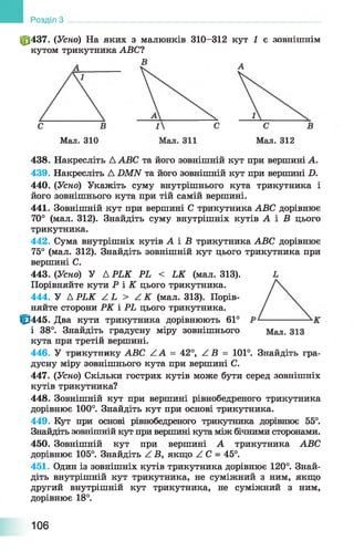 Розділ З
ф 437. (Усно) На яких з малюнків 310-312 кут 1 є зовнішнім
кутом трикутника АВС?
В
Мал. 310 Мал. 312
438. Накресліть Д АВС та його зовнішній кут при вершині А.
439. Накресліть Д .ОМАГ та його зовнішній кут при вершині Б.
440. (Усно) Укажіть суму внутрішнього кута трикутника і
його зовнішнього кута при тій самій вершині.
441. Зовнішній кут при вершині С трикутника АВС дорівнює
70° (мал. 312). Знайдіть суму внутрішніх кутів А і В цього
трикутника.
442. Сума внутрішніх кутів А і Б трикутника АВС дорівнює
75° (мал. 312). Знайдіть зовнішній кут цього трикутника при
вершині С.
443. (Усно) У Д Р ІК РЬ < ЬК (мал. 313).
Порівняйте кути Р І К цього трикутника.
444. У Д РЬК / І > А К (мал. 313). Порів­
няйте сторони РК і РЬ цього трикутника.
0 4 4 5 . Два кути трикутника дорівнюють 61°
і 38°. Знайдіть градусну міру зовнішнього
кута при третій вершині.
446. У трикутнику АВС АА = 42°, / В = 101°. Знайдіть гра­
дусну міру зовнішнього кута при вершині С.
447. (Усно) Скільки гострих кутів може бути серед зовнішніх
кутів трикутника?
448. Зовнішній кут при вершині рівнобедреного трикутника
дорівнює 100°. Знайдіть кут при основі трикутника.
449. Кут при основі рівнобедреного трикутника дорівнює 55°.
Знайдіть зовнішній кут при вершині кута між бічними сторонами.
450. Зовнішній кут при вершині А трикутника АВС
дорівнює 105°. Знайдіть Z Б, якщо АС = 45°.
451. Один із зовнішніх кутів трикутника дорівнює 120°. Знай­
діть внутрішній кут трикутника, не суміжний з ним, якщо
другий внутрішній кут трикутника, не суміжний з ним,
дорівнює 18°.
106
 