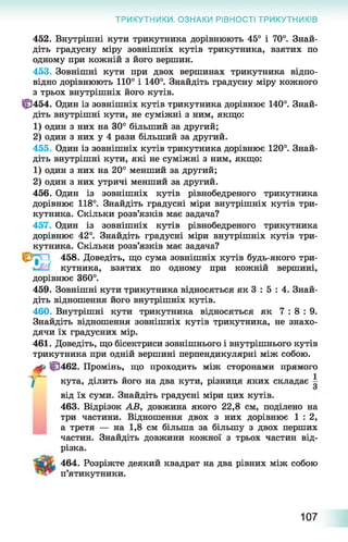ТРИКУТНИКИ. ОЗНАКИ РІВНОСТІ ТРИКУТНИКІВ
452. Внутрішні кути трикутника дорівнюють 45° і 70°. Знай­
діть градусну міру зовнішніх кутів трикутника, взятих по
одному при кожній з його вершин.
453. Зовнішні кути при двох вершинах трикутника відпо­
відно дорівнюють 110° і 140°. Знайдіть градусну міру кожного
з трьох внутрішніх його кутів.
||3454. Один із зовнішніх кутів трикутника дорівнює 140°. Знай­
діть внутрішні кути, не суміжні з ним, якщо:
1) один з них на 30° більший за другий;
2) один з них у 4 рази більший за другий.
455. Один із зовнішніх кутів трикутника дорівнює 120°. Знай­
діть внутрішні кути, які не суміжні з ним, якщо:
1) один з них на 20° менший за другий;
2) один з них утричі менший за другий.
456. Один із зовнішніх кутів рівнобедреного трикутника
дорівнює 118°. Знайдіть градусні міри внутрішніх кутів три­
кутника. Скільки розв’язків має задача?
457. Один із зовнішніх кутів рівнобедреного трикутника
дорівнює 42°. Знайдіть градусні міри внутрішніх кутів три­
кутника. Скільки розв’язків має задача?
O 'gvJ 458. Доведіть, що сума зовнішніх кутів будь-якого три-
кутника, взятих по одному при кожній вершині,
дорівнює 360°.
459. Зовнішні кути трикутника відносяться як 3 : 5 : 4. Знай­
діть відношення його внутрішніх кутів.
460. Внутрішні кути трикутника відносяться як 7 : 8 : 9 .
Знайдіть відношення зовнішніх кутів трикутника, не знахо­
дячи їх градусних мір.
461. Доведіть, що бісектриси зовнішнього і внутрішнього кутів
трикутника при одній вершині перпендикулярні між собою.
@ 462. Промінь, що проходить між сторонами прямого
■Д- - 1І кута, ділить його на два кути, різниця яких складає —
від їх суми. Знайдіть градусні міри цих кутів.
463. Відрізок АВ, довжина якого 22,8 см, поділено на
три частини. Відношення двох з них дорівнює 1 : 2,
а третя — на 1,8 см більша за більшу з двох перших
частин. Знайдіть довжини кожної з трьох частин від­
різка.
464. Розріжте деякий квадрат на два рівних між собою
п’ятикутники.
107
 