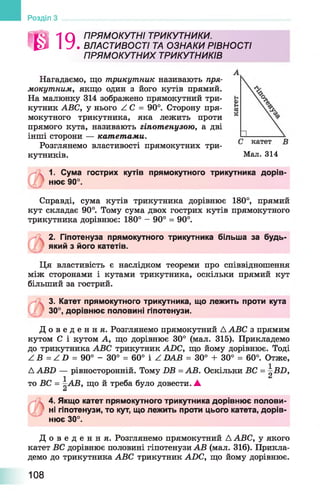 Й Я 1 Q ПРЯМ О КУТНІ ТРИКУТНИКИ.
^ І У . ВЛАСТИВОСТІ ТА ОЗНАКИ РІВНОСТІ
П РЯ М О КУТН ИХ ТРИКУТНИКІВ
Нагадаємо, що трикутник називають пря­
мокутним, якщо один з його кутів прямий.
На малюнку 314 зображено прямокутний три­
кутник ABC, у нього Z C = 90°. Сторону пря­
мокутного трикутника, яка лежить проти
прямого кута, називають гіпотенузою, а дві
інші сторони — катетами.
Розглянемо властивості прямокутних три­
кутників.
1. Сума гострих кутів прямокутного трикутника дорів­
нює 90°.
Справді, сума кутів трикутника дорівнює 180°, прямий
кут складає 90°. Тому сума двох гострих кутів прямокутного
трикутника дорівнює: 180° - 90° = 90°.
2. Гіпотенуза прямокутного трикутника більша за будь-
який з його катетів.
Ця властивість є наслідком теореми про співвідношення
між сторонами і кутами трикутника, оскільки прямий кут
більший за гострий.
3. Катет прямокутного трикутника, що лежить проти кута
30°, дорівнює половині гіпотенузи.
Д о в е д е н н я . Розглянемо прямокутний Д ABC з прямим
кутом С і кутом А, що дорівнює 30° (мал. 315). Прикладемо
до трикутника ABC трикутник ADC, що йому дорівнює. Тоді
Z В = Z D = 90° - 30° = 60° і Z DAB = 30° + 30° = 60°. Отже,
Д ABD — рівносторонній. Тому DB = АВ. Оскільки ВС = BD,
1
то ВС = ~АВ, що й треба було довести. ▲
а
4. Якщо катет прямокутного трикутника дорівнює полови­
ні гіпотенузи, то кут, що лежить проти цього катета, дорів­
нює 30°.
Д о в е д е н н я . Розглянемо прямокутний Д ABC, у якого
катет ВС дорівнює половині гіпотенузи АВ (мал. 316). Прикла­
демо до трикутника ABC трикутник ADC, що йому дорівнює.
Розділ
Мал. 314
108
 