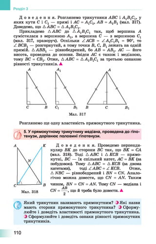 Д о в е д е н н я . Розглянемо трикутники АВС і А1Б 1С1, у
яких кути С і Сг — прямі і АС = А1С1, АВ = А1Б 1 (мал. 317).
Доведемо, що А АВС = ДА1Б 1С1.
Прикладемо А АВС до Д А ^ В ^ так, щоб вершина А
сумістилася з вершиною А1г а вершина С — з вершиною С1
(мал. 317, праворуч). Оскільки ZACБ = А А1С1Б 1 = 90°, то
^ ВСВг — розгорнутий, а тому точки В, С, В г лежать на одній
прямій. ААВВХ — рівнобедрений, бо АВ = АБГ АС — його
висота, проведена до основи. Звідси АС є також і медіаною,
тому БС = СБХ. Отже, А АВС = А А1Б 1С1 за третьою ознакою
рівності трикутників. А
Розділ З
Розглянемо ще одну властивість прямокутного трикутника.
5. У прямокутному трикутнику медіана, проведена до гіпо­
тенузи, дорівнює половині гіпотенузи.
Д о в е д е н н я . Проведемо перпенди­
куляр ВК до сторони ВС так, що ВК = СА
(мал. 318). Тоді Д АВС і Д КСВ — прямо­
кутні, БС — їх спільний катет, АС = ВК (за
побудовою). Тому ДАВС = А КСВ (за двома
катетами), тоді /. АВС = /. КСВ. Отже,
Д ЛГБС — рівнобедрений і БЛГ = СЛГ. Анало­
гічно можна довести, що СЛГ = АЛГ. Таким
чином, БЛГ = СЫ = АЛГ. Тому СЛГ — медіана і
СЛГ= ---- , що й треба було довести. ▲
2
Який трикутник називають прямокутним? З Які назви
мають сторони прямокутного трикутника? ^ Сформу­
люйте і доведіть властивості прямокутного трикутника.
З Сформулюйте і доведіть ознаки рівності прямокутних
трикутників.
110
 