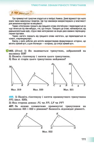 ТРИКУТНИКИ. ОЗНАКИ РІВНОСТІ ТРИКУТНИКІВ
Про прямокутний трикутник згадується в папірусі Ахмеса. Деякі відомості про нього
знали також вавилонські геометри. Ще тоді землеміри використовували ці властивості
для визначення відстані на місцевості.
Термін «гіпотенуза» походить від грецького слова «іпотейнуза» і перекладається як
«що тягнеться під чим-небудь», «та, що стягує». Походить це слово, найімовірніше, від
давньоєгипетських арф, струни яких натягувалися на кінцях двох взаємно перпендику­
лярних підставок.
Термін «катет» походить від грецького слова «катетос», що перекладається як
«схил», «перпендикуляр».
Евклід у своїх роботах для катетів використовував формулювання «сторони, що
містять прямий кут», а для гіпотенузи — «сторона, що стягує прямий кут».
|р465. (Усно) 1) Як називається трикутник, зображений на
малюнку 319?
2) Назвіть гіпотенузу і катети цього трикутника.
3) Яка зі сторін цього трикутника найдовша?
ЛГ К
Мал. 319 Мал. 320
С 2 В Ь 2 Р
Мал. 321
466. 1) Назвіть гіпотенузу і катети прямокутного трикутника
РРЬ (мал. 320).
2) Яка сторона довша: РЬ чи РР; І Р чи РР?
467. За якими елементами прямокутні трикутники на
малюнках 321 і 322 є рівними? Запишіть відповідні рівності.
Мал. 322
111
 