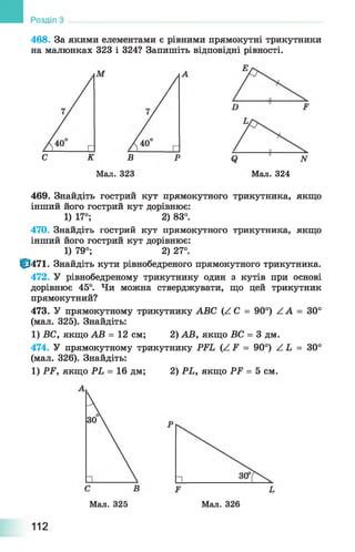 468. За якими елементами є рівними прямокутні трикутники
на малюнках 323 і 324? Запишіть відповідні рівності.
Розділ
Мал. 324
С К В Р
Мал. 323
469. Знайдіть гострий кут прямокутного трикутника, якщо
інший його гострий кут дорівнює:
1) 17°; 2) 83°.
470. Знайдіть гострий кут прямокутного трикутника, якщо
інший його гострий кут дорівнює:
1) 79°; 2) 27°.
|р471. Знайдіть кути рівнобедреного прямокутного трикутника.
472. У рівнобедреному трикутнику один з кутів при основі
дорівнює 45°. Чи можна стверджувати, що цей трикутник
прямокутний?
473. У прямокутному трикутнику АВС (АС = 90°) ZA = 30°
(мал. 325). Знайдіть:
1) ВС, якщо АВ = 12 см; 2) АВ, якщо ВС = 3 дм.
474. У прямокутному трикутнику РЕЬ (/.Е = 90°) Z Ь = 30°
(мал. 326). Знайдіть:
1) РР, якщо РЬ = 16 дм; 2) РЬ, якщо РР = 5 см.
Мал. 325 Мал. 326
112
 
